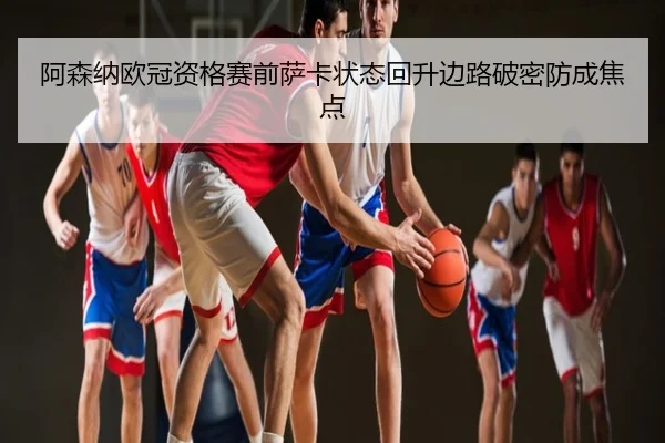 阿森纳欧冠资格赛前萨卡状态回升边路破密防成焦点