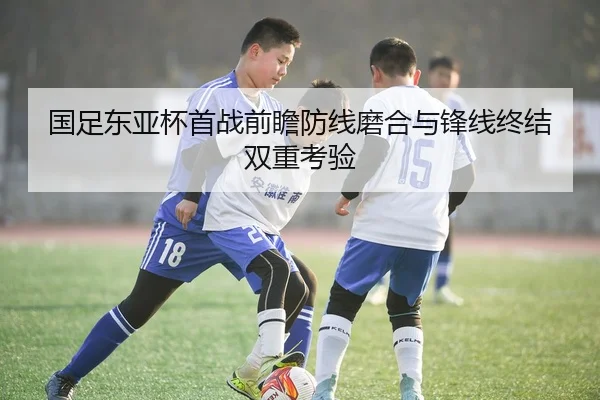 国足东亚杯首战前瞻防线磨合与锋线终结双重考验
